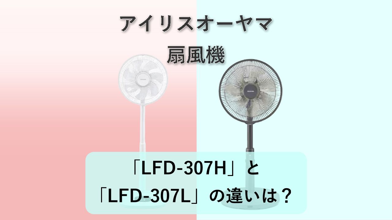 「LFD-307H」と「LFD-307L」の違いは?【アイリスオーヤマ 扇風機】