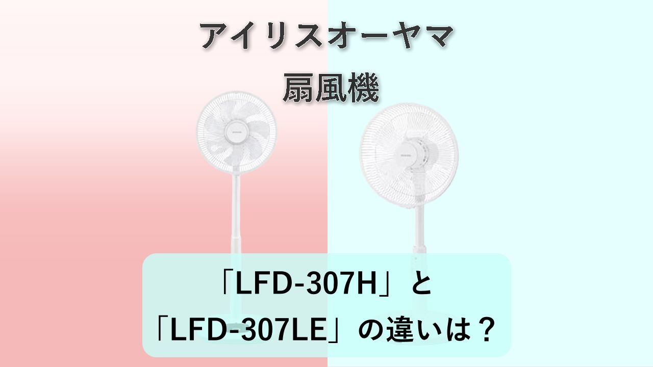 「LFD-307H」と「LFD-307LE」の違いは?【アイリスオーヤマ 扇風機】