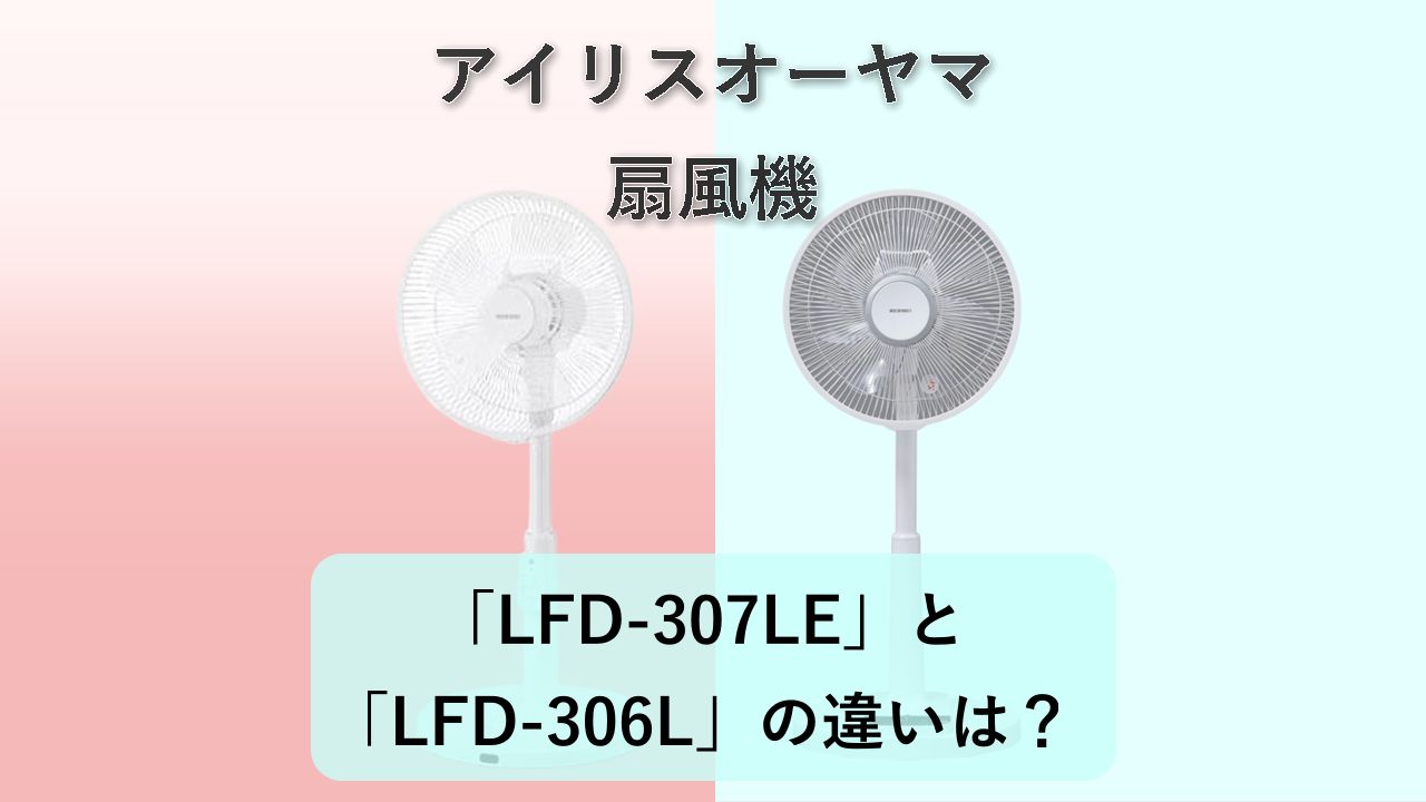 「LFD-307LE」と「LFD-306L」の違いは?【アイリスオーヤマ 扇風機】
