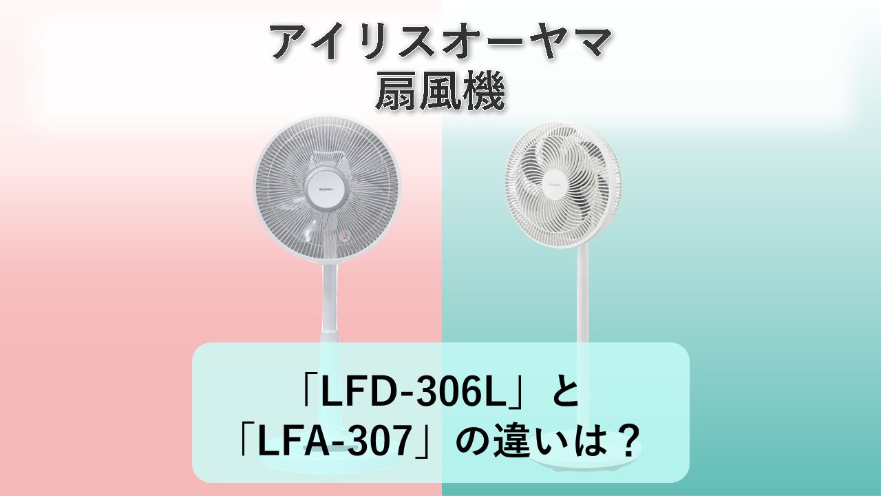 「LFD-306L」と「LFA-307」の違いは？【アイリスオーヤマ 扇風機】