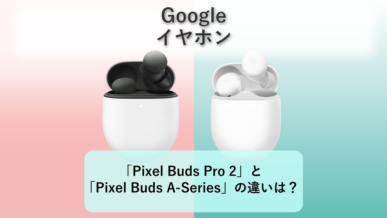 「Pixel Buds Pro 2」と「Pixel Buds A-Series」の違いは?【Google イヤホン】